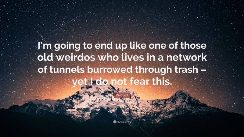 Will Self Quote: “I’m going to end up like one of those old weirdos who lives in a network of tunnels burrowed through trash – yet I do not fear this.”