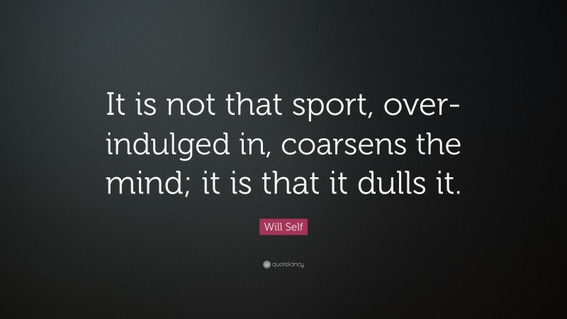Will Self Quote: “It is not that sport, over-indulged in, coarsens the mind; it is that it dulls it.”