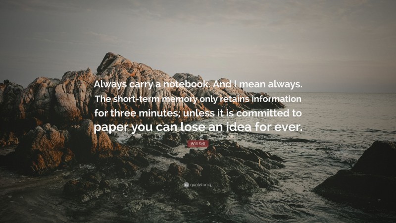 Will Self Quote: “Always carry a notebook. And I mean always. The short-term memory only retains information for three minutes; unless it is committed to paper you can lose an idea for ever.”