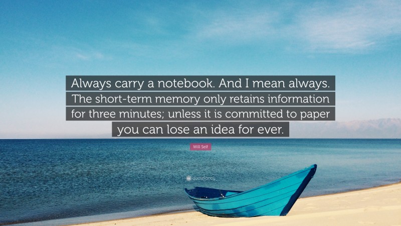 Will Self Quote: “Always carry a notebook. And I mean always. The short-term memory only retains information for three minutes; unless it is committed to paper you can lose an idea for ever.”