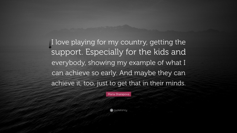 Maria Sharapova Quote: “I love playing for my country, getting the support. Especially for the kids and everybody, showing my example of what I can achieve so early. And maybe they can achieve it, too, just to get that in their minds.”