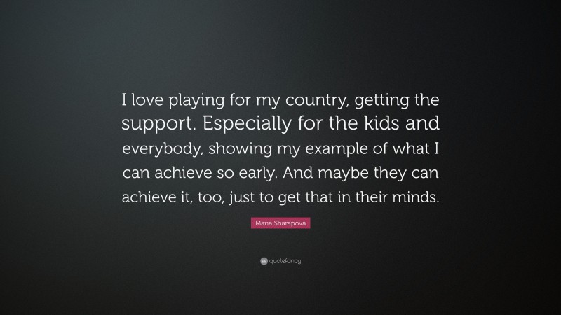 Maria Sharapova Quote: “I love playing for my country, getting the support. Especially for the kids and everybody, showing my example of what I can achieve so early. And maybe they can achieve it, too, just to get that in their minds.”