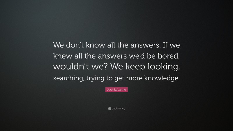 Jack LaLanne Quote: “We don’t know all the answers. If we knew all the answers we’d be bored, wouldn’t we? We keep looking, searching, trying to get more knowledge.”