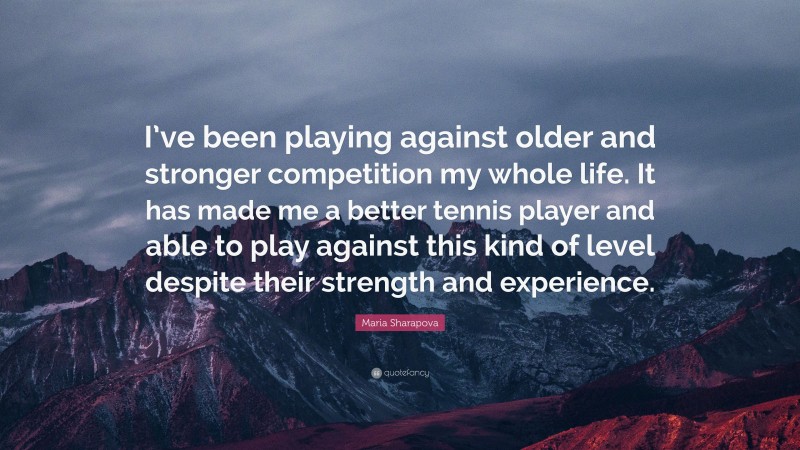 Maria Sharapova Quote: “I’ve been playing against older and stronger competition my whole life. It has made me a better tennis player and able to play against this kind of level despite their strength and experience.”