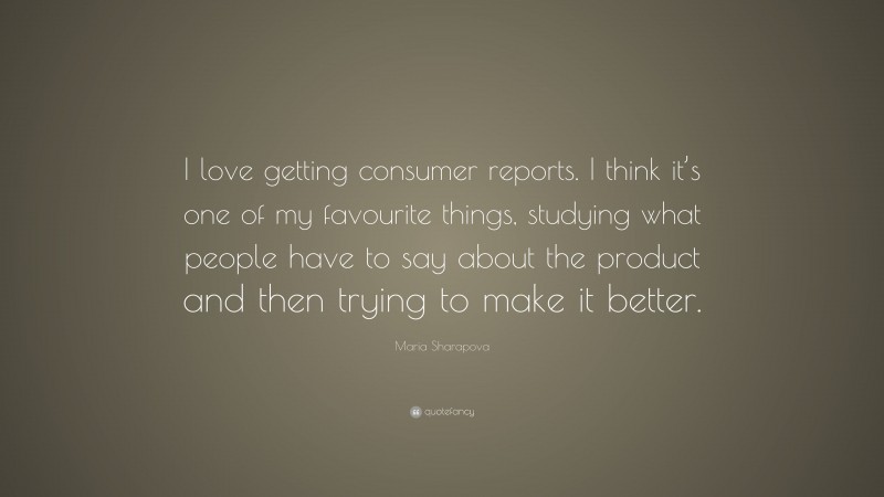 Maria Sharapova Quote: “I love getting consumer reports. I think it’s one of my favourite things, studying what people have to say about the product and then trying to make it better.”