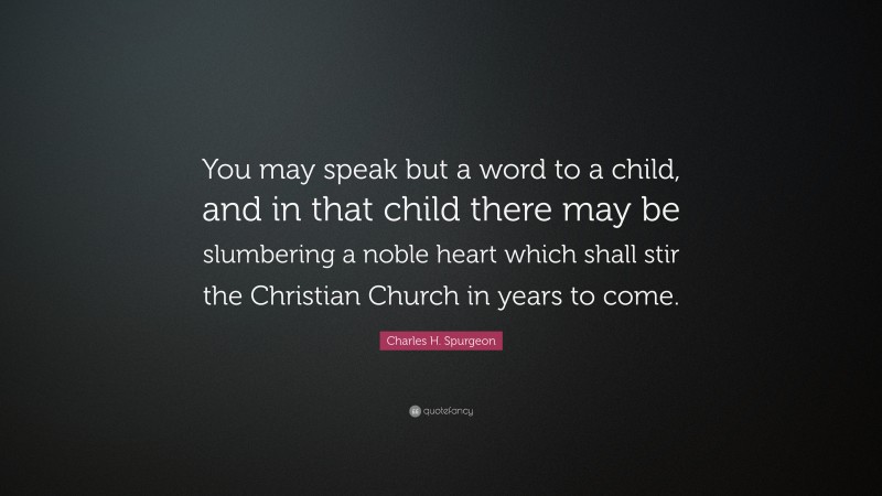 Charles H. Spurgeon Quote: “You may speak but a word to a child, and in that child there may be slumbering a noble heart which shall stir the Christian Church in years to come.”