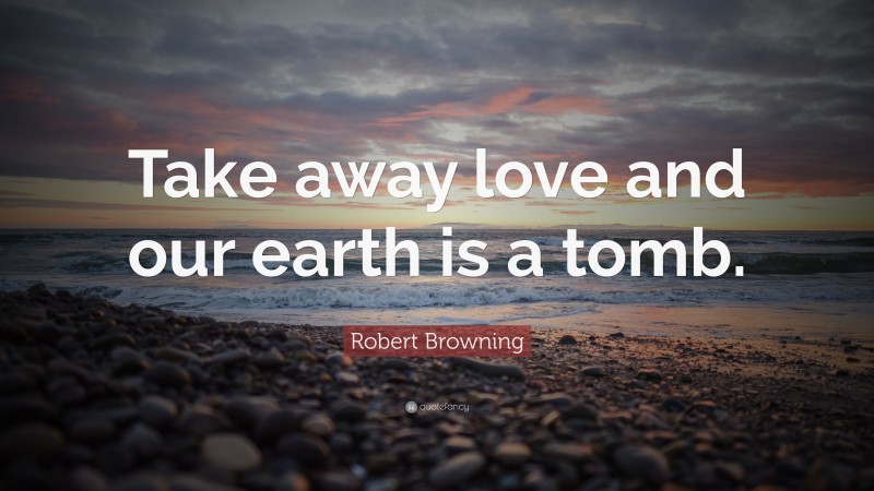 Robert Browning Quote: “Take away love and our earth is a tomb.”