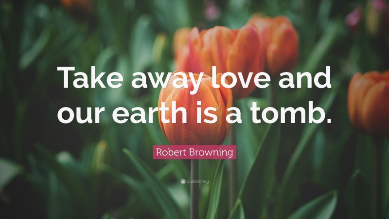 Robert Browning Quote: “Take away love and our earth is a tomb.”