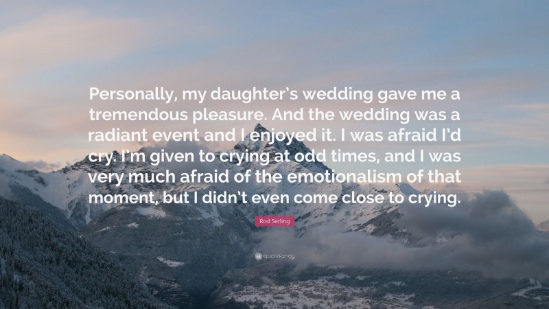 Rod Serling Quote: “Personally, my daughter’s wedding gave me a tremendous pleasure. And the wedding was a radiant event and I enjoyed it. I was afraid I’d cry. I’m given to crying at odd times, and I was very much afraid of the emotionalism of that moment, but I didn’t even come close to crying.”