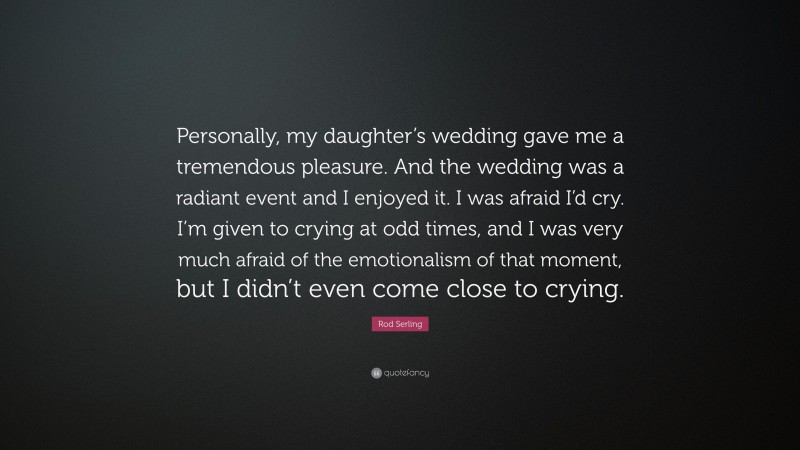 Rod Serling Quote: “Personally, my daughter’s wedding gave me a tremendous pleasure. And the wedding was a radiant event and I enjoyed it. I was afraid I’d cry. I’m given to crying at odd times, and I was very much afraid of the emotionalism of that moment, but I didn’t even come close to crying.”