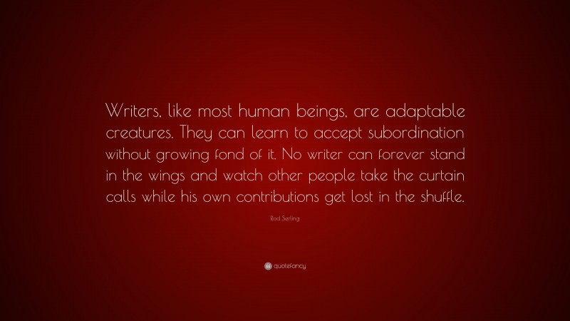 Rod Serling Quote: “Writers, like most human beings, are adaptable creatures. They can learn to accept subordination without growing fond of it. No writer can forever stand in the wings and watch other people take the curtain calls while his own contributions get lost in the shuffle.”