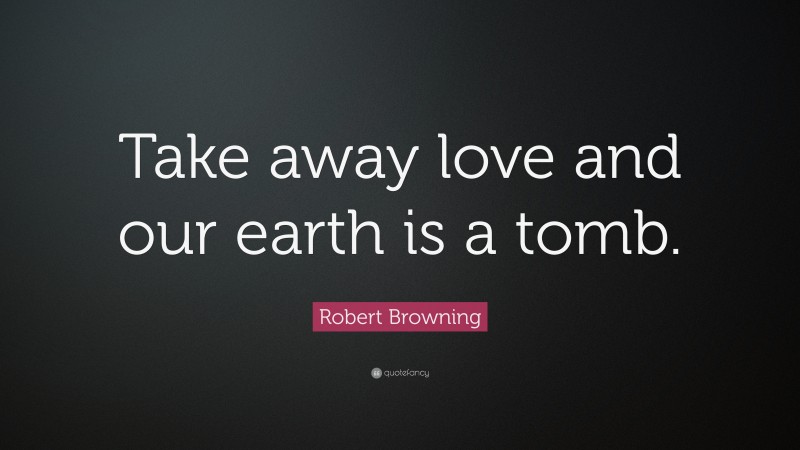 Robert Browning Quote: “Take away love and our earth is a tomb.”