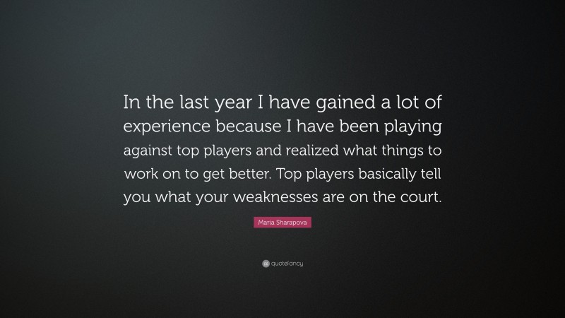 Maria Sharapova Quote: “In the last year I have gained a lot of experience because I have been playing against top players and realized what things to work on to get better. Top players basically tell you what your weaknesses are on the court.”