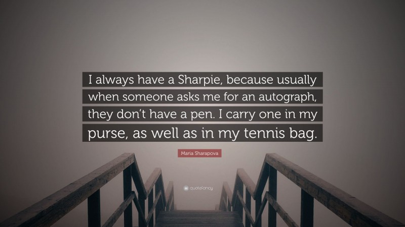 Maria Sharapova Quote: “I always have a Sharpie, because usually when someone asks me for an autograph, they don’t have a pen. I carry one in my purse, as well as in my tennis bag.”