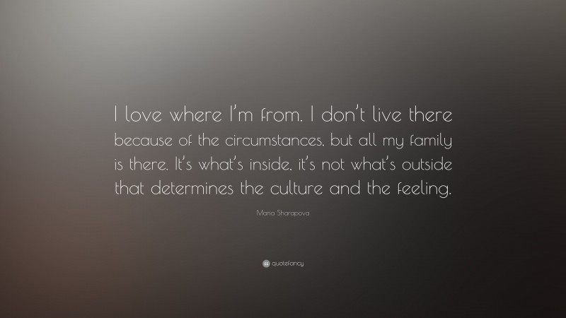 Maria Sharapova Quote: “I love where I’m from. I don’t live there because of the circumstances, but all my family is there. It’s what’s inside, it’s not what’s outside that determines the culture and the feeling.”