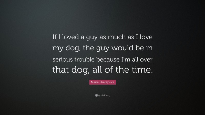 Maria Sharapova Quote: “If I loved a guy as much as I love my dog, the guy would be in serious trouble because I’m all over that dog, all of the time.”
