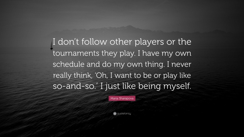 Maria Sharapova Quote: “I don’t follow other players or the tournaments they play. I have my own schedule and do my own thing. I never really think, ‘Oh, I want to be or play like so-and-so.’ I just like being myself.”