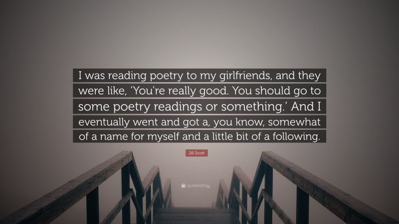 Jill Scott Quote: “I was reading poetry to my girlfriends, and they were like, ‘You’re really good. You should go to some poetry readings or something.’ And I eventually went and got a, you know, somewhat of a name for myself and a little bit of a following.”