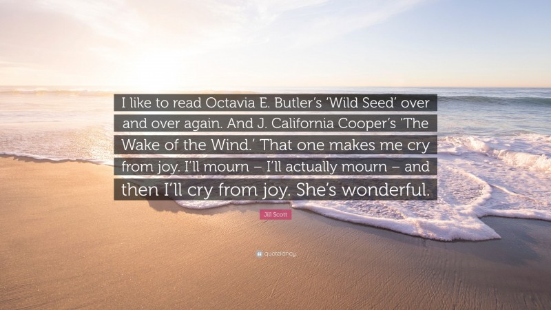 Jill Scott Quote: “I like to read Octavia E. Butler’s ‘Wild Seed’ over and over again. And J. California Cooper’s ‘The Wake of the Wind.’ That one makes me cry from joy. I’ll mourn – I’ll actually mourn – and then I’ll cry from joy. She’s wonderful.”