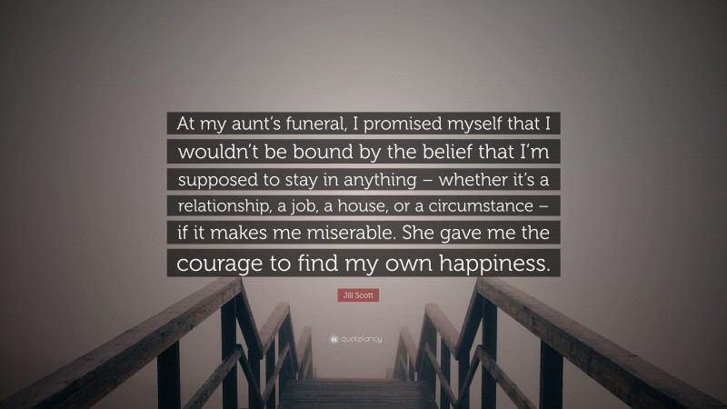 Jill Scott Quote: “At my aunt’s funeral, I promised myself that I wouldn’t be bound by the belief that I’m supposed to stay in anything – whether it’s a relationship, a job, a house, or a circumstance – if it makes me miserable. She gave me the courage to find my own happiness.”