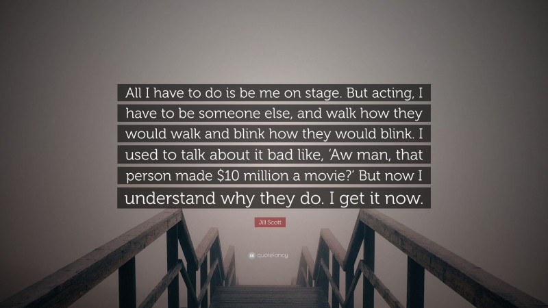 Jill Scott Quote: “All I have to do is be me on stage. But acting, I have to be someone else, and walk how they would walk and blink how they would blink. I used to talk about it bad like, ‘Aw man, that person made $10 million a movie?’ But now I understand why they do. I get it now.”