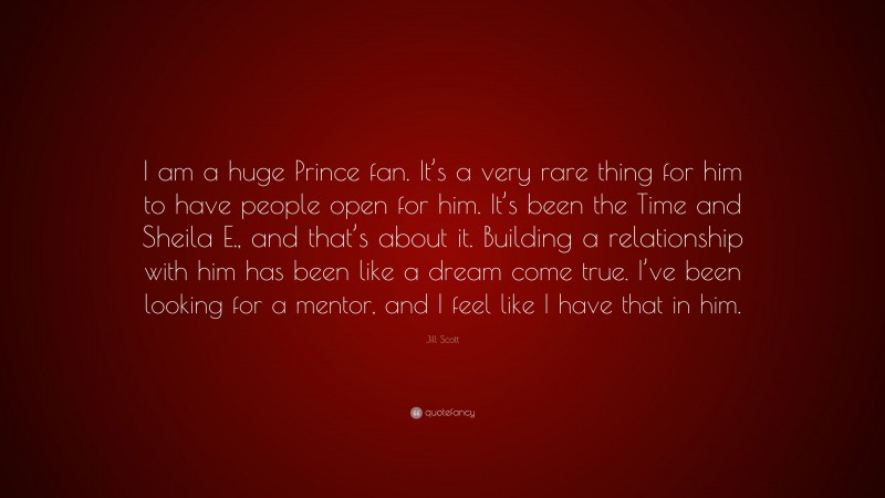 Jill Scott Quote: “I am a huge Prince fan. It’s a very rare thing for him to have people open for him. It’s been the Time and Sheila E., and that’s about it. Building a relationship with him has been like a dream come true. I’ve been looking for a mentor, and I feel like I have that in him.”