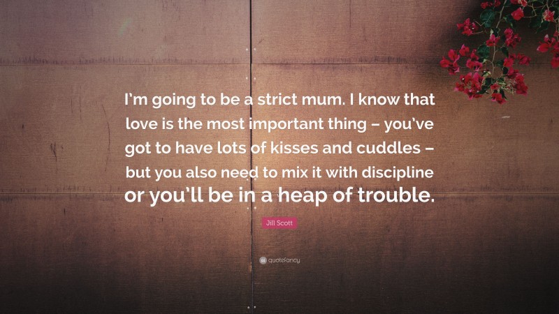 Jill Scott Quote: “I’m going to be a strict mum. I know that love is the most important thing – you’ve got to have lots of kisses and cuddles – but you also need to mix it with discipline or you’ll be in a heap of trouble.”