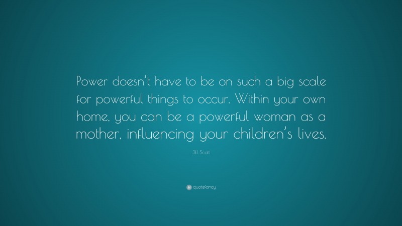 Jill Scott Quote: “Power doesn’t have to be on such a big scale for powerful things to occur. Within your own home, you can be a powerful woman as a mother, influencing your children’s lives.”