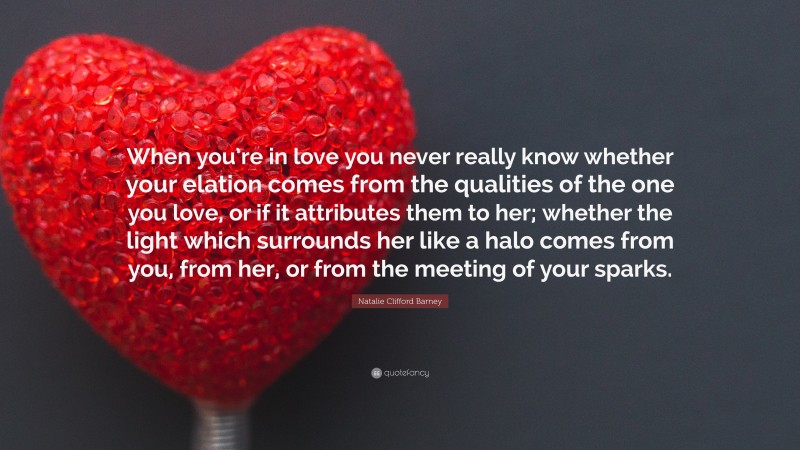 Natalie Clifford Barney Quote: “When you’re in love you never really know whether your elation comes from the qualities of the one you love, or if it attributes them to her; whether the light which surrounds her like a halo comes from you, from her, or from the meeting of your sparks.”