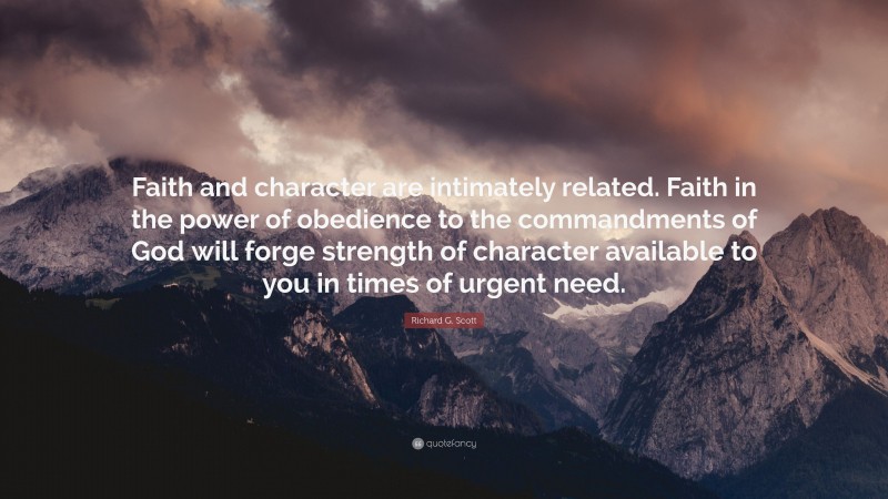 Richard G. Scott Quote: “Faith and character are intimately related. Faith in the power of obedience to the commandments of God will forge strength of character available to you in times of urgent need.”