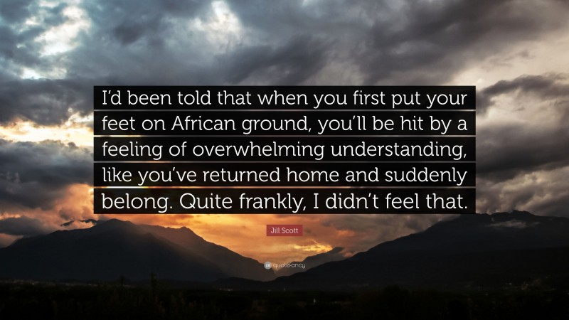 Jill Scott Quote: “I’d been told that when you first put your feet on African ground, you’ll be hit by a feeling of overwhelming understanding, like you’ve returned home and suddenly belong. Quite frankly, I didn’t feel that.”