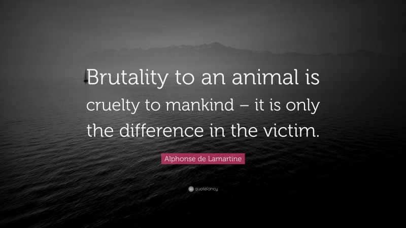 Alphonse de Lamartine Quote: “Brutality to an animal is cruelty to mankind – it is only the difference in the victim.”