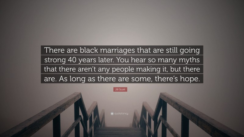 Jill Scott Quote: “There are black marriages that are still going strong 40 years later. You hear so many myths that there aren’t any people making it, but there are. As long as there are some, there’s hope.”