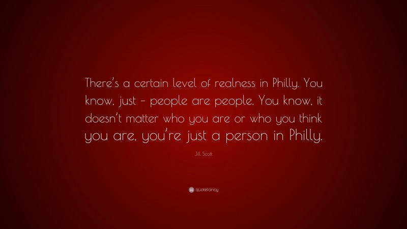 Jill Scott Quote: “There’s a certain level of realness in Philly. You know, just – people are people. You know, it doesn’t matter who you are or who you think you are, you’re just a person in Philly.”