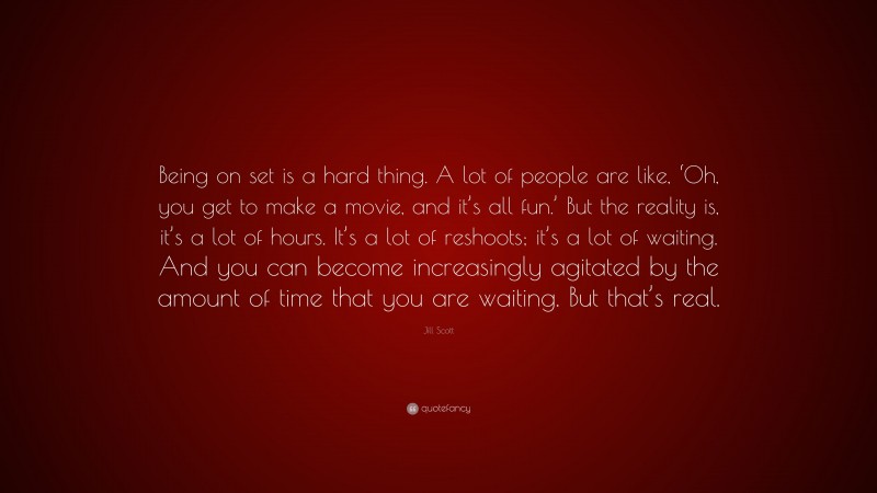 Jill Scott Quote: “Being on set is a hard thing. A lot of people are like, ‘Oh, you get to make a movie, and it’s all fun.’ But the reality is, it’s a lot of hours. It’s a lot of reshoots; it’s a lot of waiting. And you can become increasingly agitated by the amount of time that you are waiting. But that’s real.”