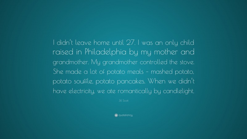 Jill Scott Quote: “I didn’t leave home until 27. I was an only child raised in Philadelphia by my mother and grandmother. My grandmother controlled the stove. She made a lot of potato meals – mashed potato, potato souffle, potato pancakes. When we didn’t have electricity, we ate romantically by candlelight.”