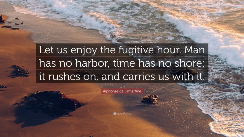 Alphonse de Lamartine Quote: “Let us enjoy the fugitive hour. Man has no harbor, time has no shore; it rushes on, and carries us with it.”