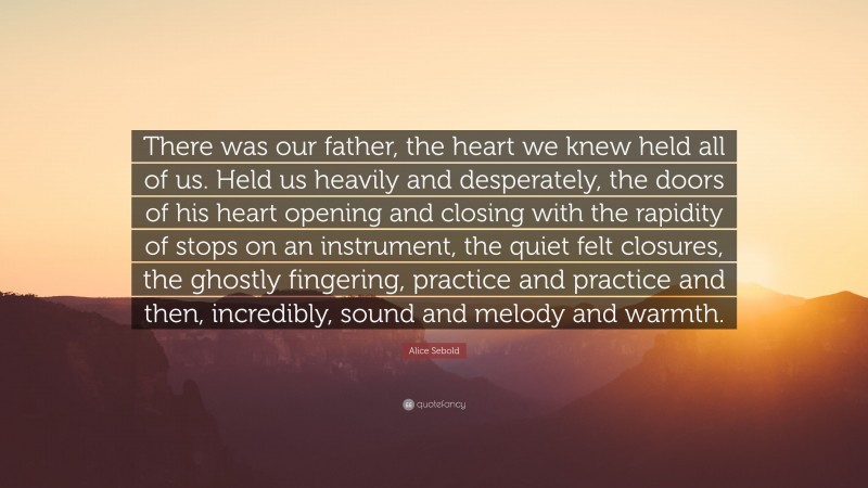 Alice Sebold Quote: “There was our father, the heart we knew held all of us. Held us heavily and desperately, the doors of his heart opening and closing with the rapidity of stops on an instrument, the quiet felt closures, the ghostly fingering, practice and practice and then, incredibly, sound and melody and warmth.”