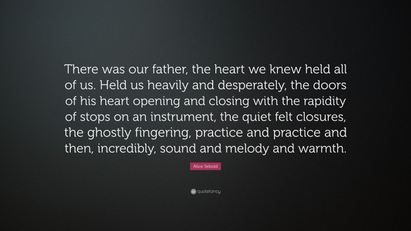 Alice Sebold Quote: “There was our father, the heart we knew held all of us. Held us heavily and desperately, the doors of his heart opening and closing with the rapidity of stops on an instrument, the quiet felt closures, the ghostly fingering, practice and practice and then, incredibly, sound and melody and warmth.”