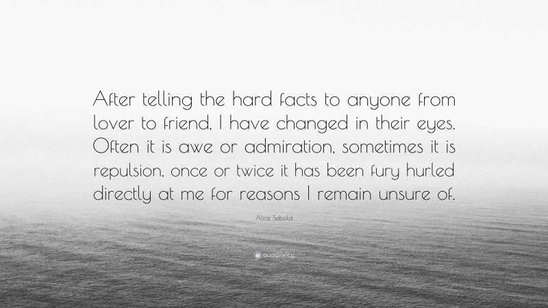 Alice Sebold Quote: “After telling the hard facts to anyone from lover to friend, I have changed in their eyes. Often it is awe or admiration, sometimes it is repulsion, once or twice it has been fury hurled directly at me for reasons I remain unsure of.”