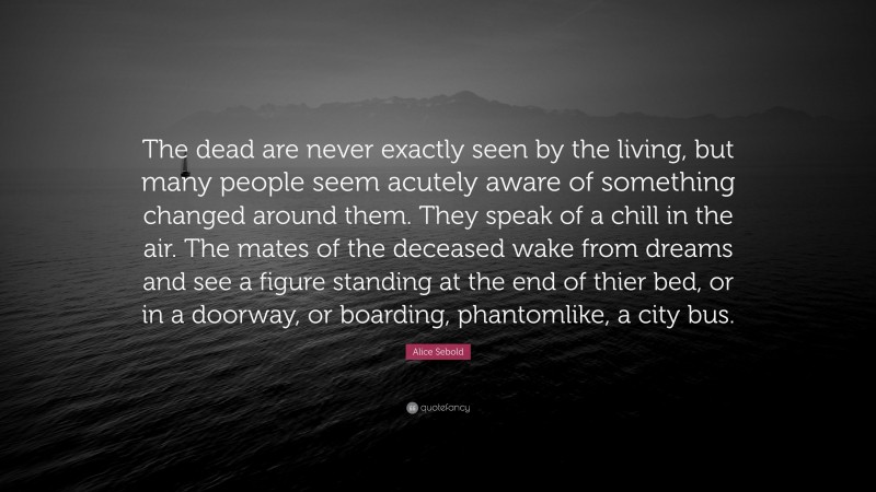 Alice Sebold Quote: “The dead are never exactly seen by the living, but many people seem acutely aware of something changed around them. They speak of a chill in the air. The mates of the deceased wake from dreams and see a figure standing at the end of thier bed, or in a doorway, or boarding, phantomlike, a city bus.”
