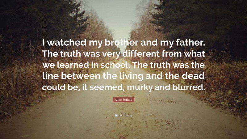 Alice Sebold Quote: “I watched my brother and my father. The truth was very different from what we learned in school. The truth was the line between the living and the dead could be, it seemed, murky and blurred.”