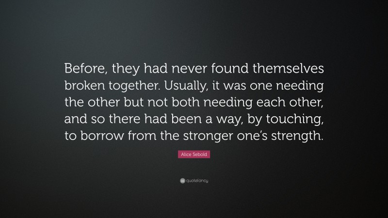 Alice Sebold Quote: “Before, they had never found themselves broken together. Usually, it was one needing the other but not both needing each other, and so there had been a way, by touching, to borrow from the stronger one’s strength.”