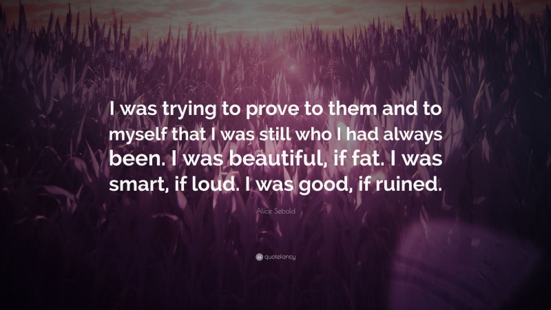 Alice Sebold Quote: “I was trying to prove to them and to myself that I was still who I had always been. I was beautiful, if fat. I was smart, if loud. I was good, if ruined.”