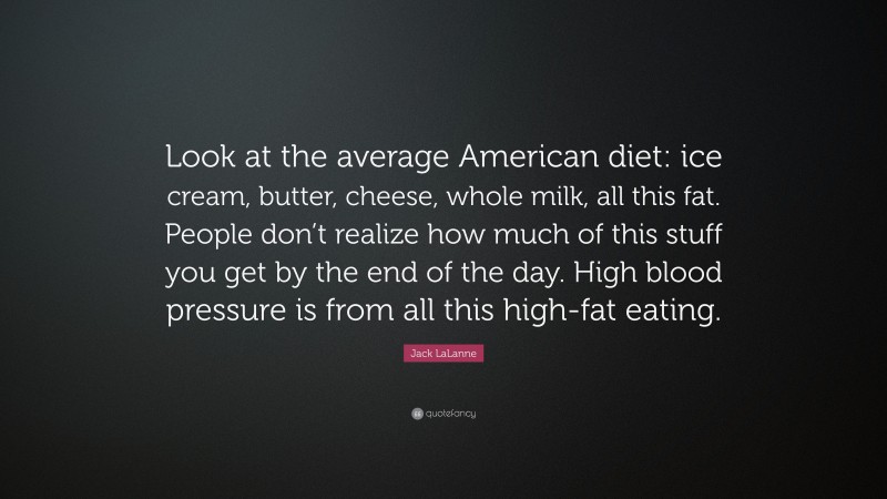 Jack LaLanne Quote: “Look at the average American diet: ice cream, butter, cheese, whole milk, all this fat. People don’t realize how much of this stuff you get by the end of the day. High blood pressure is from all this high-fat eating.”