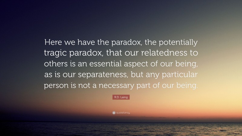 R.D. Laing Quote: “Here we have the paradox, the potentially tragic paradox, that our relatedness to others is an essential aspect of our being, as is our separateness, but any particular person is not a necessary part of our being.”