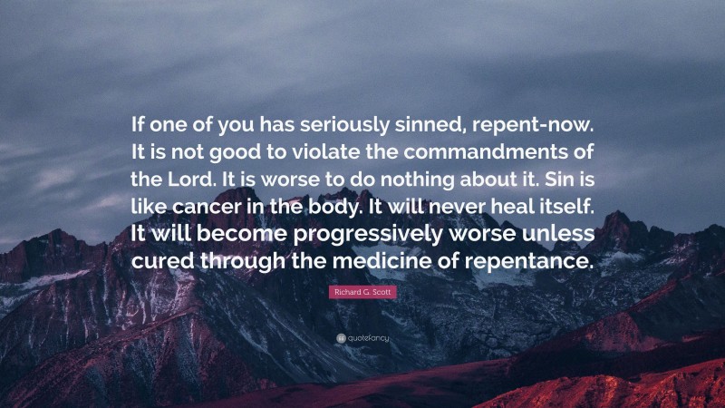 Richard G. Scott Quote: “If one of you has seriously sinned, repent-now. It is not good to violate the commandments of the Lord. It is worse to do nothing about it. Sin is like cancer in the body. It will never heal itself. It will become progressively worse unless cured through the medicine of repentance.”