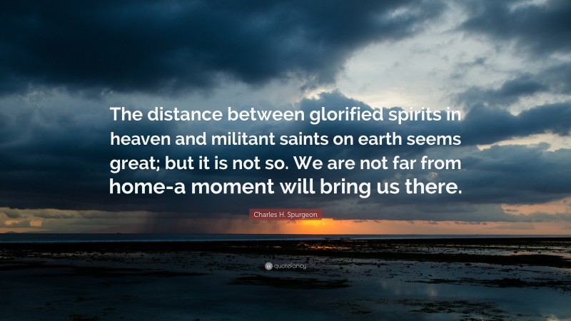 Charles H. Spurgeon Quote: “The distance between glorified spirits in heaven and militant saints on earth seems great; but it is not so. We are not far from home-a moment will bring us there.”