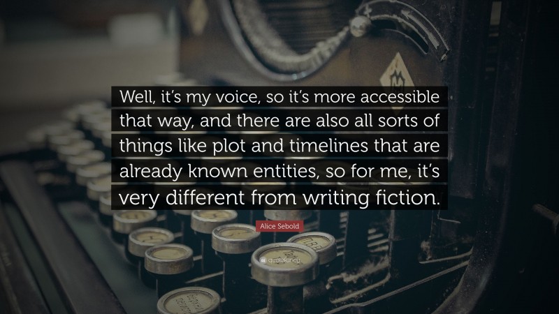 Alice Sebold Quote: “Well, it’s my voice, so it’s more accessible that way, and there are also all sorts of things like plot and timelines that are already known entities, so for me, it’s very different from writing fiction.”