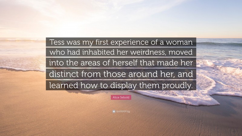 Alice Sebold Quote: “Tess was my first experience of a woman who had inhabited her weirdness, moved into the areas of herself that made her distinct from those around her, and learned how to display them proudly.”